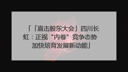 「直击股东大会」四川长虹：正视“内卷”竞争态势 加快培育发展新动能
