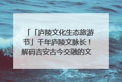 「庐陵文化生态旅游节」千年庐陵文脉长！解码吉安古今交融的文化图谱（图）