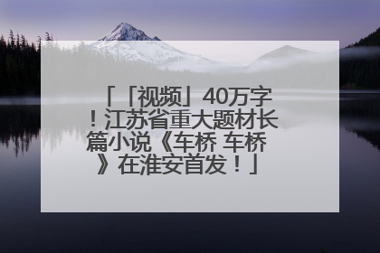 「视频」40万字！江苏省重大题材长篇小说《车桥 车桥》在淮安首发！