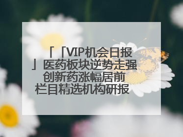 「VIP机会日报」医药板块逆势走强 创新药涨幅居前 栏目精选机构研报 优质公司区间最高涨34.9%
