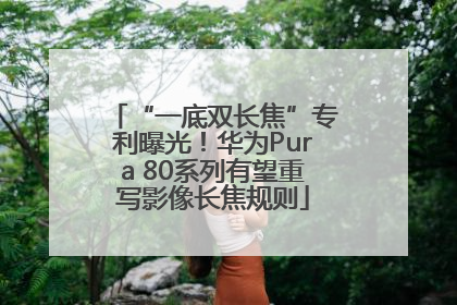 “一底双长焦”专利曝光！华为Pura 80系列有望重写影像长焦规则