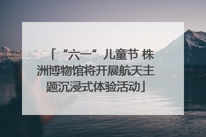 “六一”儿童节 株洲博物馆将开展航天主题沉浸式体验活动