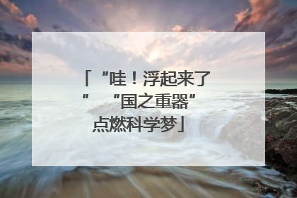 “哇！浮起来了” “国之重器”点燃科学梦