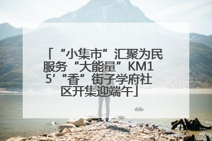 “小集市”汇聚为民服务“大能量”KM15′“香”街子学府社区开集迎端午