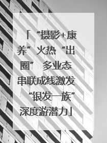 “摄影+康养”火热“出圈” 多业态串联成线激发“银发一族”深度游潜力