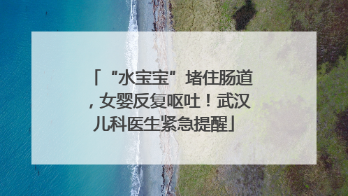 “水宝宝”堵住肠道，女婴反复呕吐！武汉儿科医生紧急提醒