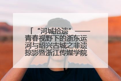“河城拾遗”——青春视野下的浙东运河与绍兴古城之非遗掠影暨浙江传媒学院小学期来绍