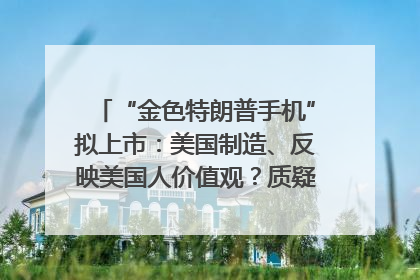 “金色特朗普手机”拟上市：美国制造、反映美国人价值观？质疑者：像天方夜谭