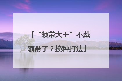 “领带大王”不戴领带了？换种打法