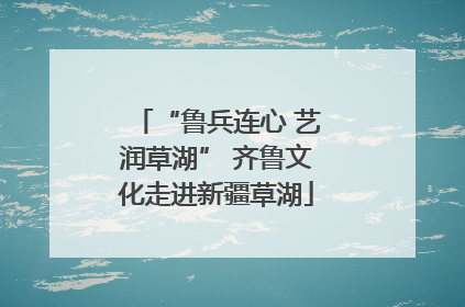 “鲁兵连心 艺润草湖” 齐鲁文化走进新疆草湖
