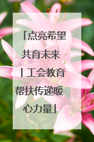 点亮希望 共育未来丨工会教育帮扶传递暖心力量
