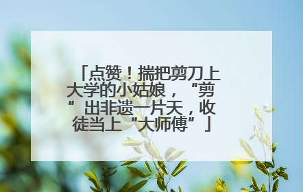 点赞！揣把剪刀上大学的小姑娘，“剪”出非遗一片天，收徒当上“大师傅”