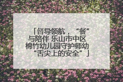 督导领航，“餐”与陪伴 乐山市中区棉竹幼儿园守护师幼“舌尖上的安全”