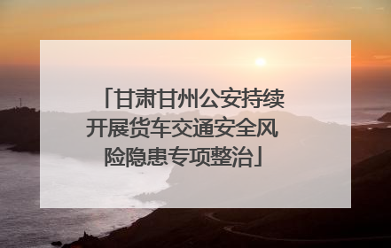 甘肃甘州公安持续开展货车交通安全风险隐患专项整治
