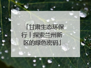 甘肃生态环保行丨探索兰州新区的绿色密码