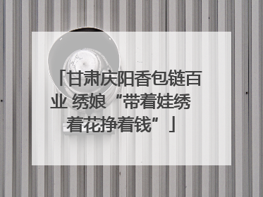 甘肃庆阳香包链百业 绣娘“带着娃绣着花挣着钱”
