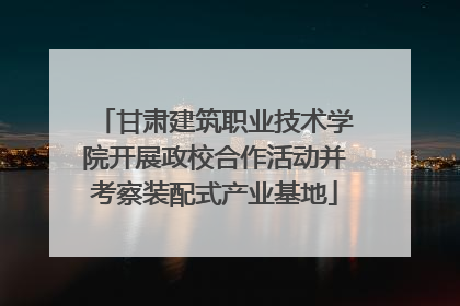 甘肃建筑职业技术学院开展政校合作活动并考察装配式产业基地