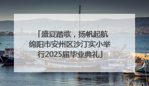 盛夏踏歌，扬帆起航 绵阳市安州区沙汀实小举行2025届毕业典礼