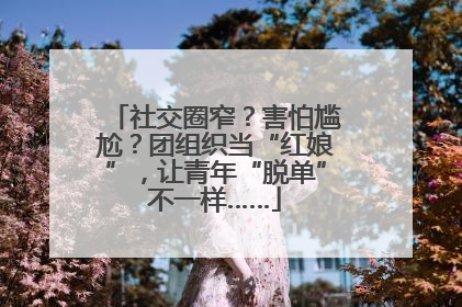 社交圈窄？害怕尴尬？团组织当“红娘”，让青年“脱单”不一样……
