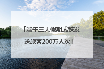 端午三天假期武铁发送旅客200万人次