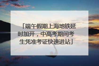端午假期上海地铁延时加开，中高考期间考生凭准考证快速进站