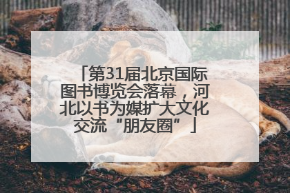 第31届北京国际图书博览会落幕，河北以书为媒扩大文化交流“朋友圈”