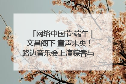 网络中国节·端午｜文昌阁下 童声未央！路边音乐会上演粽香与童真的诗意交响