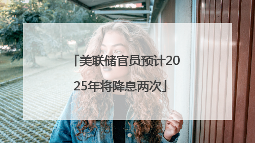 美联储官员预计2025年将降息两次