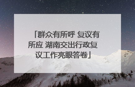 群众有所呼 复议有所应 湖南交出行政复议工作亮眼答卷