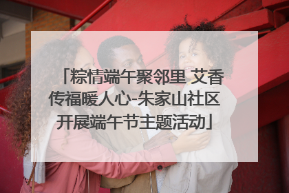 粽情端午聚邻里 艾香传福暖人心-朱家山社区开展端午节主题活动