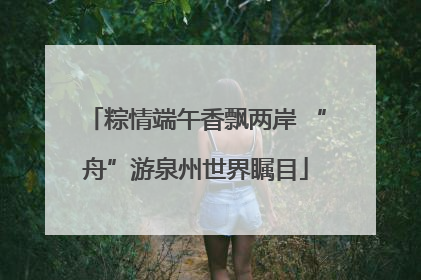 粽情端午香飘两岸 “舟”游泉州世界瞩目