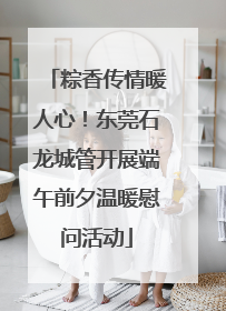 粽香传情暖人心！东莞石龙城管开展端午前夕温暖慰问活动