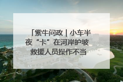 紫牛问政｜小车半夜“卡”在河岸护坡 救援人员操作不当致小车翻下河，然后直接走人了