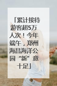 累计接待游客超5万人次！今年端午，郑州海昌海洋公园“新”意十足