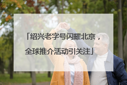 绍兴老字号闪耀北京，全球推介活动引关注