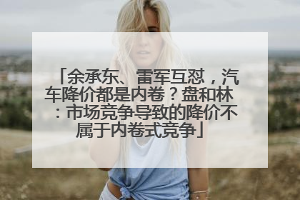 余承东、雷军互怼，汽车降价都是内卷？盘和林：市场竞争导致的降价不属于内卷式竞争