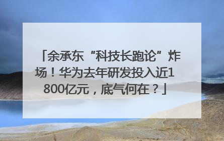 余承东“科技长跑论”炸场！华为去年研发投入近1800亿元，底气何在？
