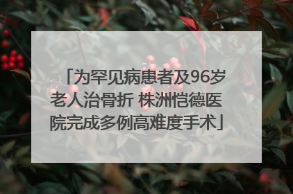 为罕见病患者及96岁老人治骨折 株洲恺德医院完成多例高难度手术
