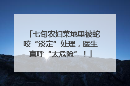 七旬农妇菜地里被蛇咬“淡定”处理，医生直呼“太危险”！