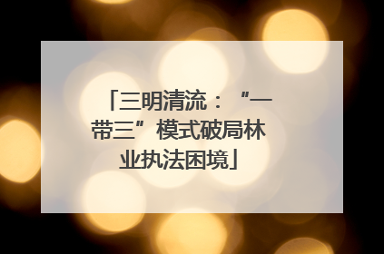 三明清流：“一带三”模式破局林业执法困境