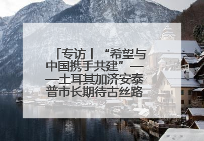 专访丨“希望与中国携手共建”——土耳其加济安泰普市长期待古丝路重镇焕发新活力