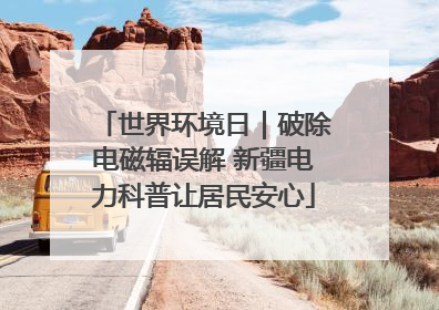 世界环境日｜破除电磁辐误解 新疆电力科普让居民安心