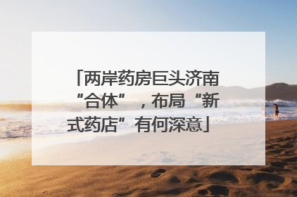 两岸药房巨头济南“合体”，布局“新式药店”有何深意