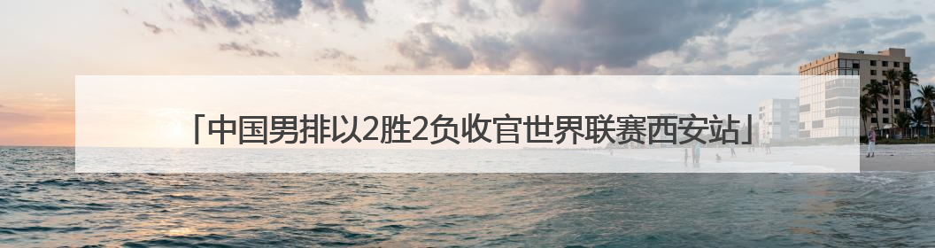中国男排以2胜2负收官世界联赛西安站