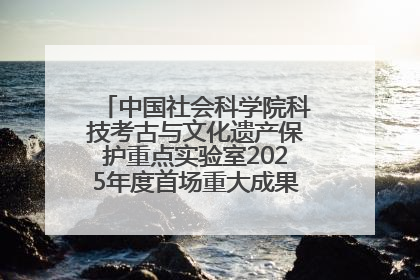中国社会科学院科技考古与文化遗产保护重点实验室2025年度首场重大成果发布会在京举行
