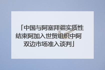 中国与阿塞拜疆实质性结束阿加入世贸组织中阿双边市场准入谈判
