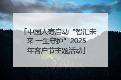 中国人寿启动“智汇未来 一生守护”2025年客户节主题活动