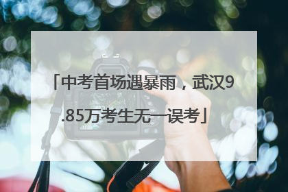 中考首场遇暴雨，武汉9.85万考生无一误考