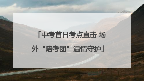 中考首日考点直击 场外“陪考团”温情守护