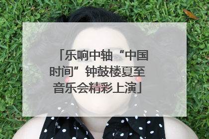 乐响中轴“中国时间”钟鼓楼夏至音乐会精彩上演